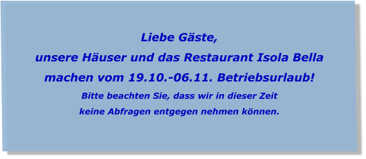 Liebe Gäste, unsere Häuser und das Restaurant Isola Bella  machen vom 19.10.-06.11. Betriebsurlaub! Bitte beachten Sie, dass wir in dieser Zeit  keine Abfragen entgegen nehmen können.