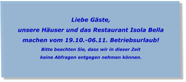 Liebe Gäste, unsere Häuser und das Restaurant Isola Bella  machen vom 19.10.-06.11. Betriebsurlaub! Bitte beachten Sie, dass wir in dieser Zeit  keine Abfragen entgegen nehmen können.