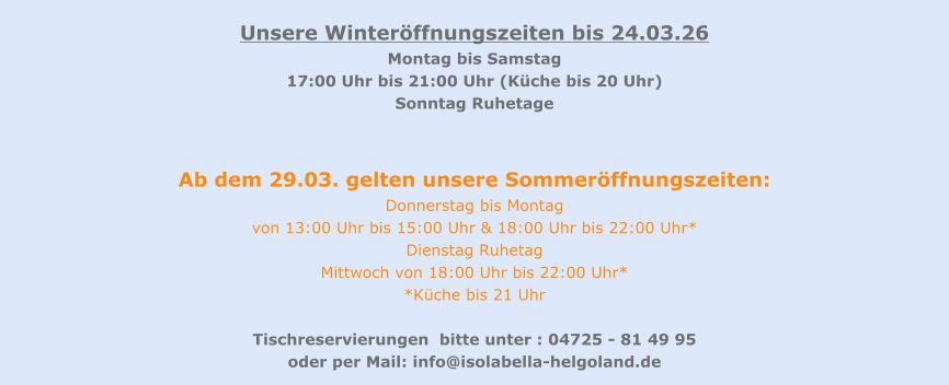 Unsere Winteröffnungszeiten bis 24.03.26 Montag bis Samstag   17:00 Uhr bis 21:00 Uhr (Küche bis 20 Uhr) Sonntag Ruhetage   Ab dem 29.03. gelten unsere Sommeröffnungszeiten: Donnerstag bis Montag  von 13:00 Uhr bis 15:00 Uhr & 18:00 Uhr bis 22:00 Uhr* Dienstag Ruhetag  Mittwoch von 18:00 Uhr bis 22:00 Uhr* *Küche bis 21 Uhr  Tischreservierungen  bitte unter : 04725 - 81 49 95  oder per Mail: info@isolabella-helgoland.de