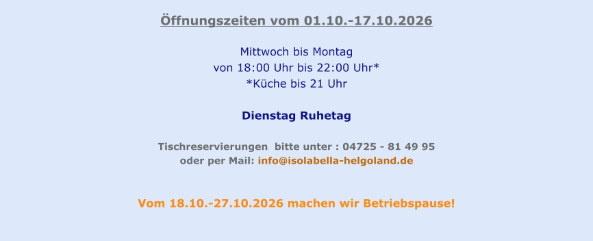 Öffnungszeiten vom 01.10.-17.10.2026  Mittwoch bis Montag  von 18:00 Uhr bis 22:00 Uhr* *Küche bis 21 Uhr  Dienstag Ruhetag   Tischreservierungen  bitte unter : 04725 - 81 49 95  oder per Mail: info@isolabella-helgoland.de   Vom 18.10.-27.10.2026 machen wir Betriebspause!